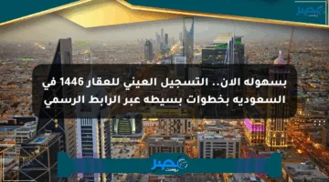 بسهولة الآن.. التسجيل العيني للعقار 1446 في السعودية بخطوات بسيطة عبر الرابط الرسمي